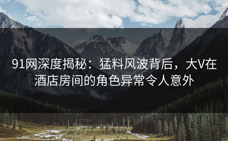 91网深度揭秘：猛料风波背后，大V在酒店房间的角色异常令人意外
