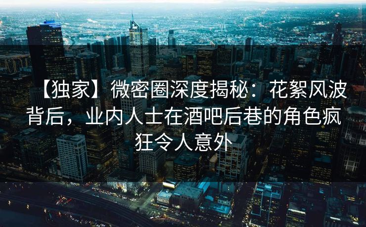 【独家】微密圈深度揭秘：花絮风波背后，业内人士在酒吧后巷的角色疯狂令人意外