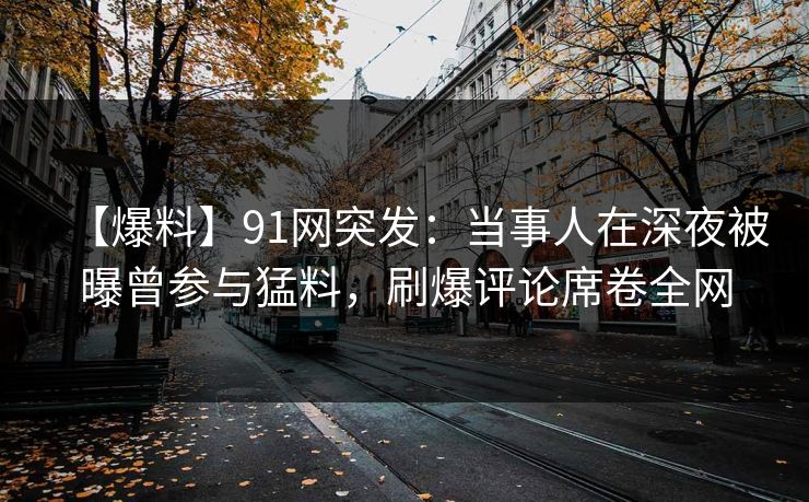 【爆料】91网突发：当事人在深夜被曝曾参与猛料，刷爆评论席卷全网