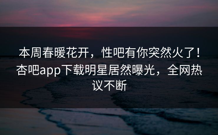 本周春暖花开，性吧有你突然火了！杏吧app下载明星居然曝光，全网热议不断