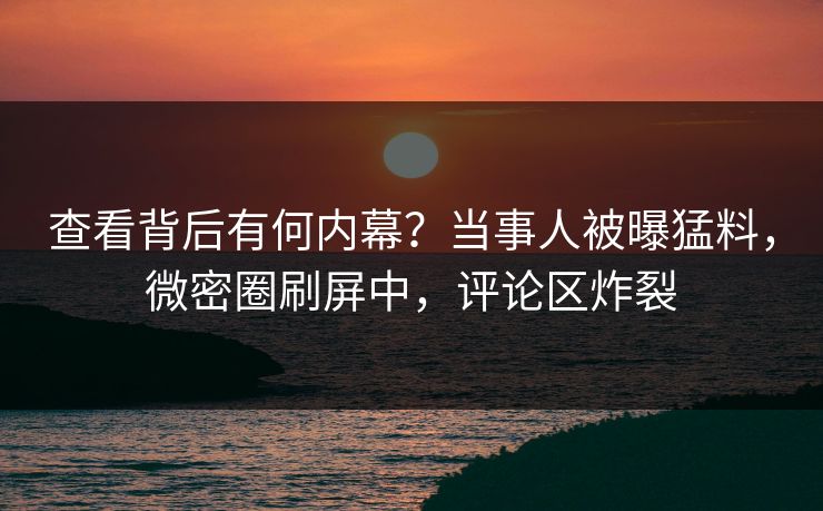 查看背后有何内幕？当事人被曝猛料，微密圈刷屏中，评论区炸裂