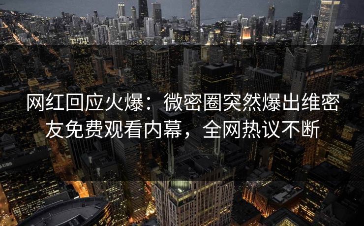 网红回应火爆：微密圈突然爆出维密友免费观看内幕，全网热议不断