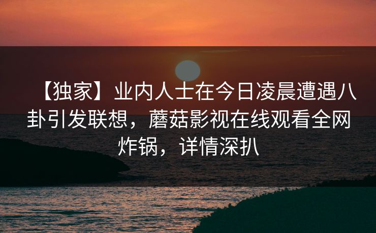 【独家】业内人士在今日凌晨遭遇八卦引发联想，蘑菇影视在线观看全网炸锅，详情深扒