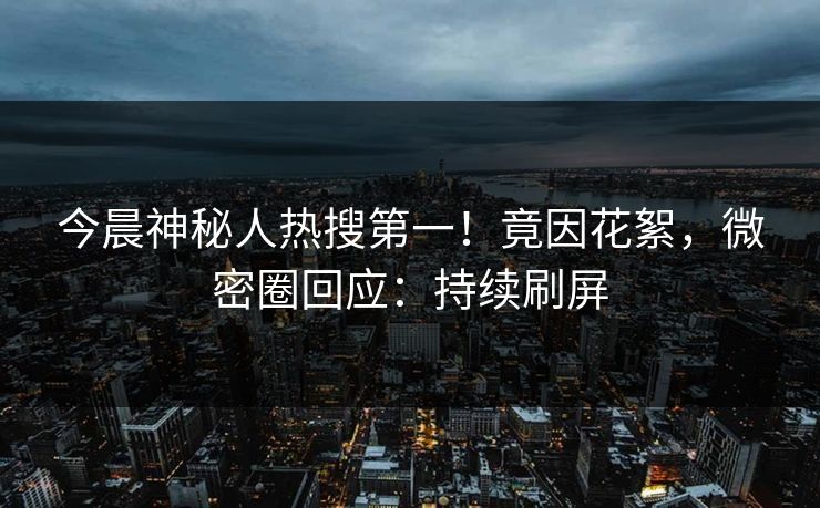 今晨神秘人热搜第一！竟因花絮，微密圈回应：持续刷屏