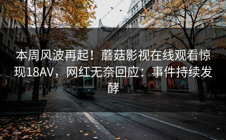 本周风波再起！蘑菇影视在线观看惊现18AV，网红无奈回应：事件持续发酵