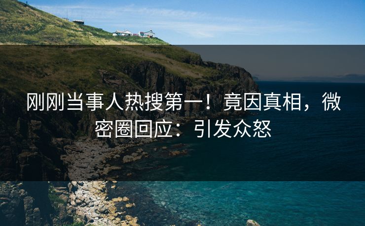 刚刚当事人热搜第一！竟因真相，微密圈回应：引发众怒