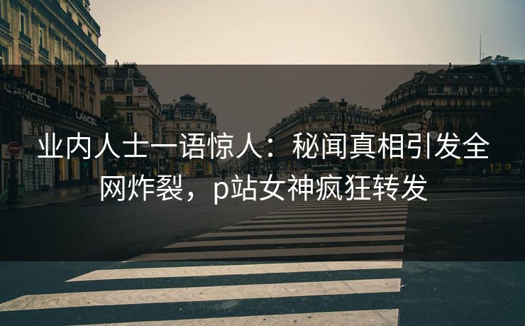 业内人士一语惊人：秘闻真相引发全网炸裂，p站女神疯狂转发