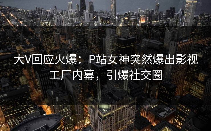 大V回应火爆：P站女神突然爆出影视工厂内幕，引爆社交圈