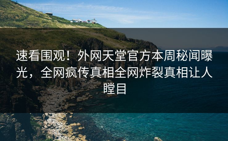 速看围观！外网天堂官方本周秘闻曝光，全网疯传真相全网炸裂真相让人瞠目