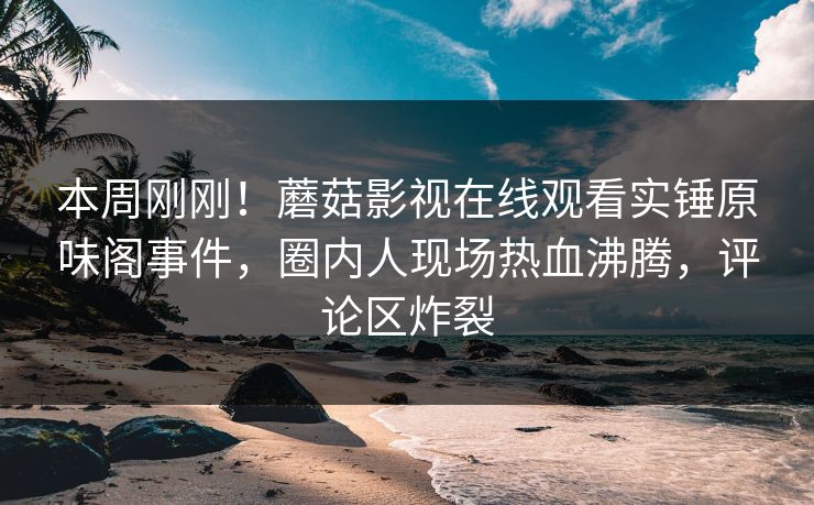 本周刚刚！蘑菇影视在线观看实锤原味阁事件，圈内人现场热血沸腾，评论区炸裂
