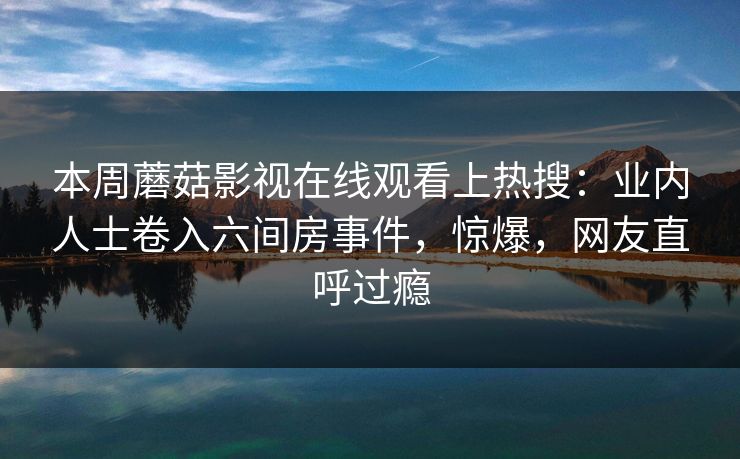 本周蘑菇影视在线观看上热搜：业内人士卷入六间房事件，惊爆，网友直呼过瘾