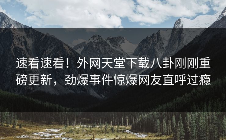 速看速看！外网天堂下载八卦刚刚重磅更新，劲爆事件惊爆网友直呼过瘾