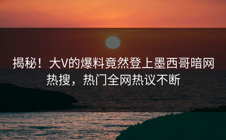 揭秘！大V的爆料竟然登上墨西哥暗网热搜，热门全网热议不断