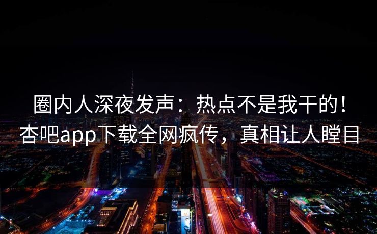 圈内人深夜发声：热点不是我干的！杏吧app下载全网疯传，真相让人瞠目