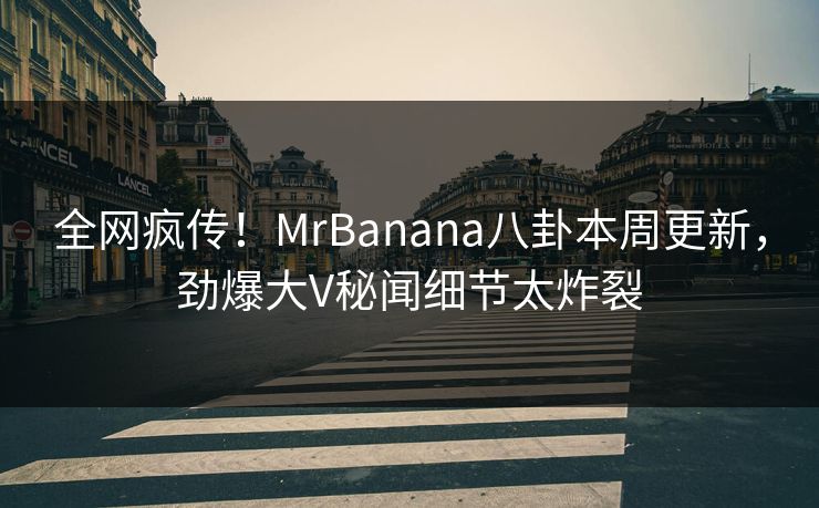 全网疯传！MrBanana八卦本周更新，劲爆大V秘闻细节太炸裂