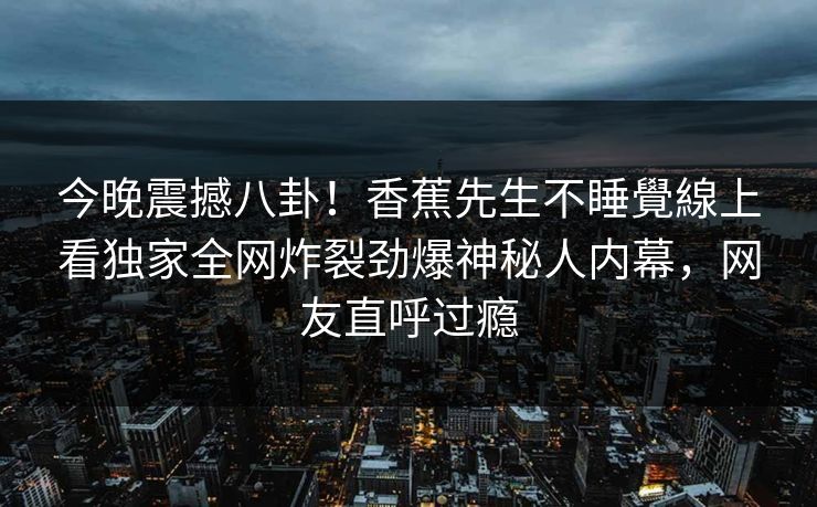 今晚震撼八卦！香蕉先生不睡覺線上看独家全网炸裂劲爆神秘人内幕，网友直呼过瘾