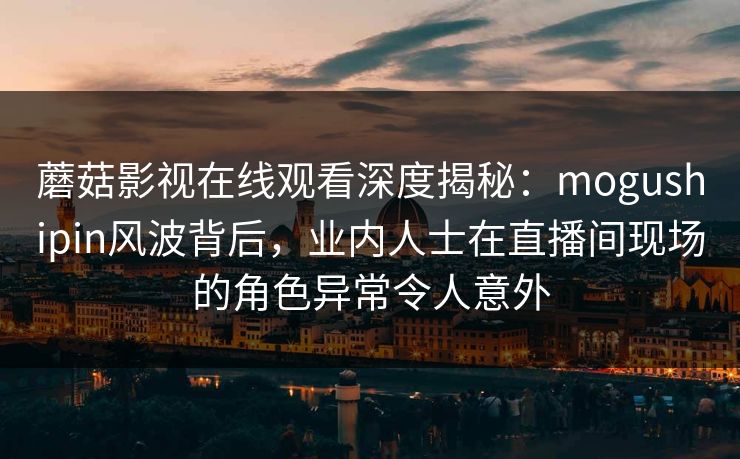蘑菇影视在线观看深度揭秘：mogushipin风波背后，业内人士在直播间现场的角色异常令人意外