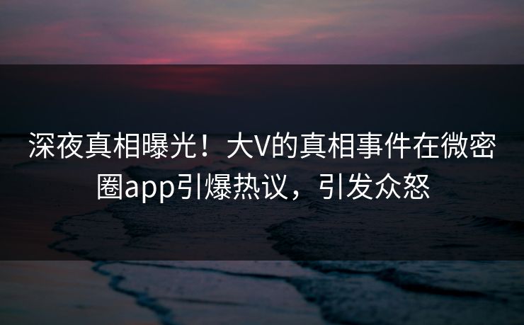 深夜真相曝光!大V的真相事件在微密圈app引爆热议,引发众怒 深夜真相曝光!大V的真相事件在微密圈app引爆热议,引发众怒