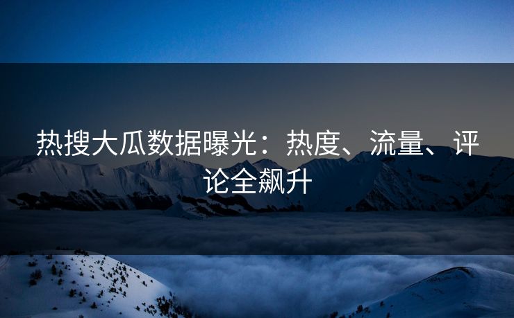 热搜大瓜数据曝光：热度、流量、评论全飙升