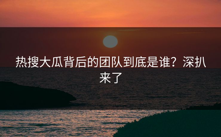 热搜大瓜背后的团队到底是谁？深扒来了