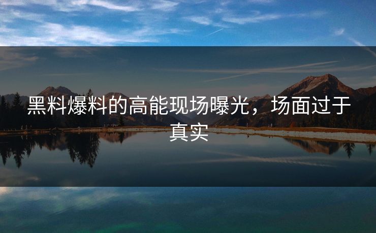 黑料爆料的高能现场曝光，场面过于真实