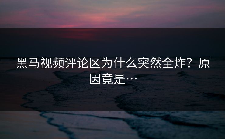 黑马视频评论区为什么突然全炸？原因竟是…