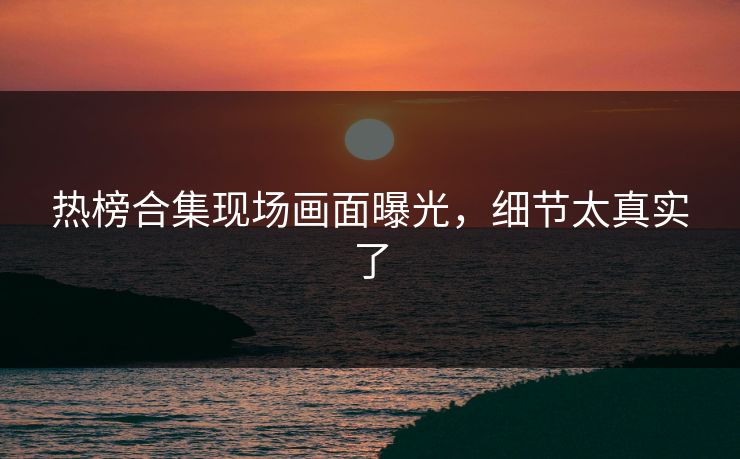 热榜合集现场画面曝光，细节太真实了