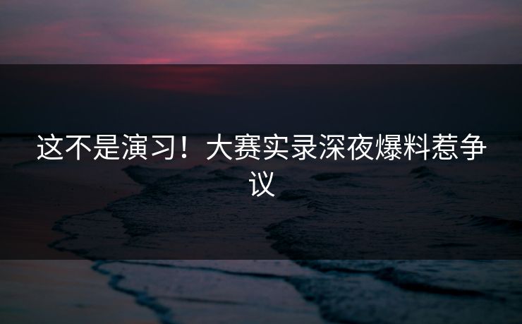 这不是演习！大赛实录深夜爆料惹争议