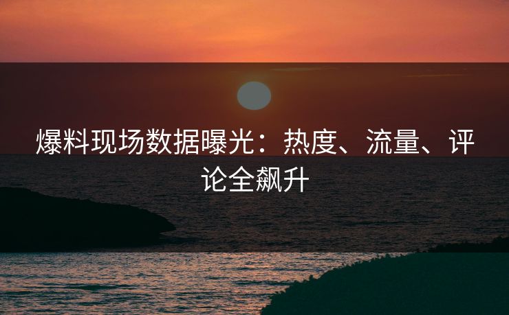 爆料现场数据曝光：热度、流量、评论全飙升