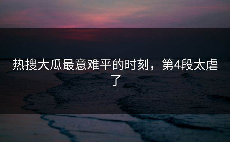 热搜大瓜最意难平的时刻，第4段太虐了