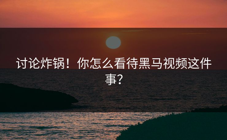 讨论炸锅！你怎么看待黑马视频这件事？
