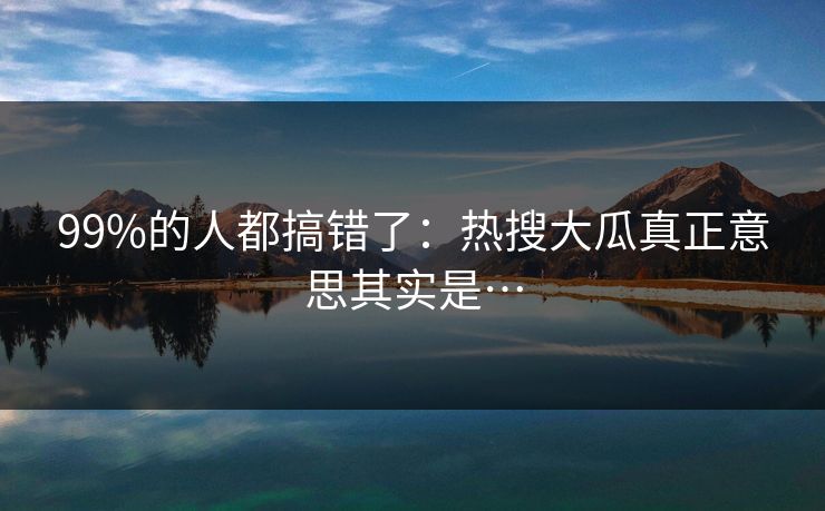 99%的人都搞错了：热搜大瓜真正意思其实是…