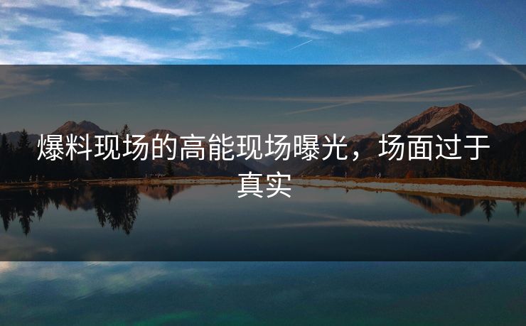 爆料现场的高能现场曝光，场面过于真实