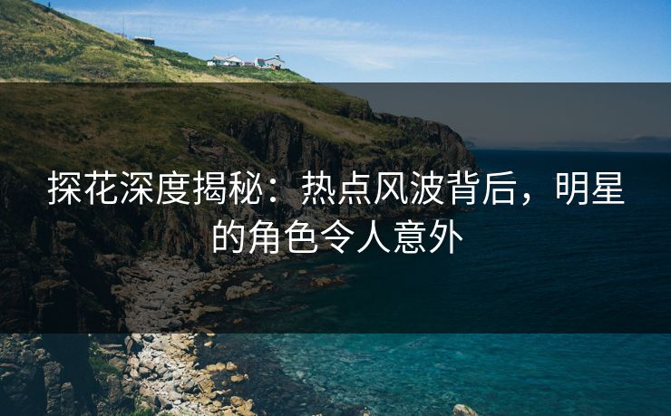 探花深度揭秘：热点风波背后，明星的角色令人意外