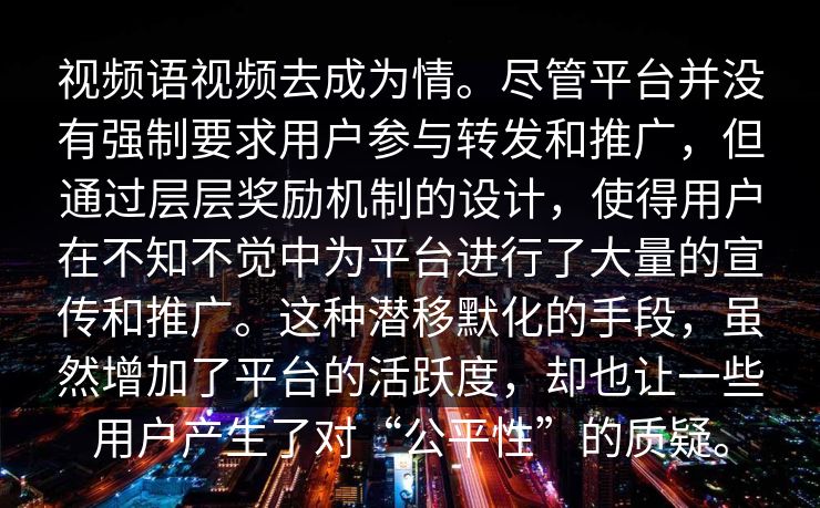 视频语视频去成为情。尽管平台并没有强制要求用户参与转发和推广，但通过层层奖励机制的设计，使得用户在不知不觉中为平台进行了大量的宣传和推广。这种潜移默化的手段，虽然增加了平台的活跃度，却也让一些用户产生了对“公平性”的质疑。