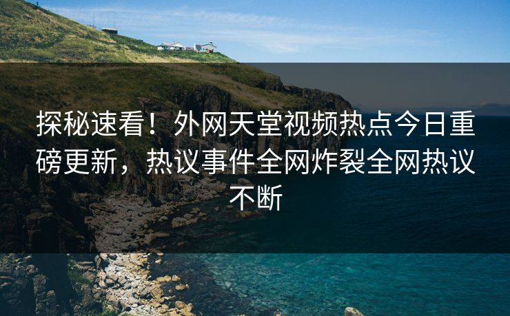 探秘速看！外网天堂视频热点今日重磅更新，热议事件全网炸裂全网热议不断