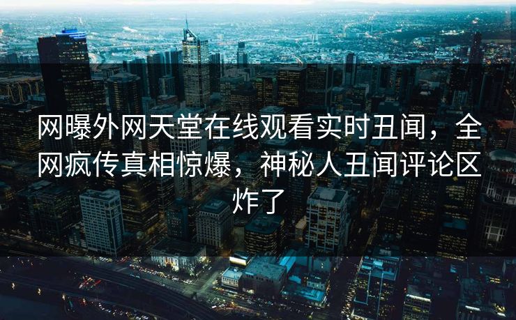 网曝外网天堂在线观看实时丑闻，全网疯传真相惊爆，神秘人丑闻评论区炸了