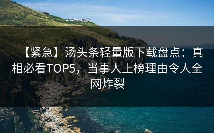 【紧急】汤头条轻量版下载盘点：真相必看TOP5，当事人上榜理由令人全网炸裂