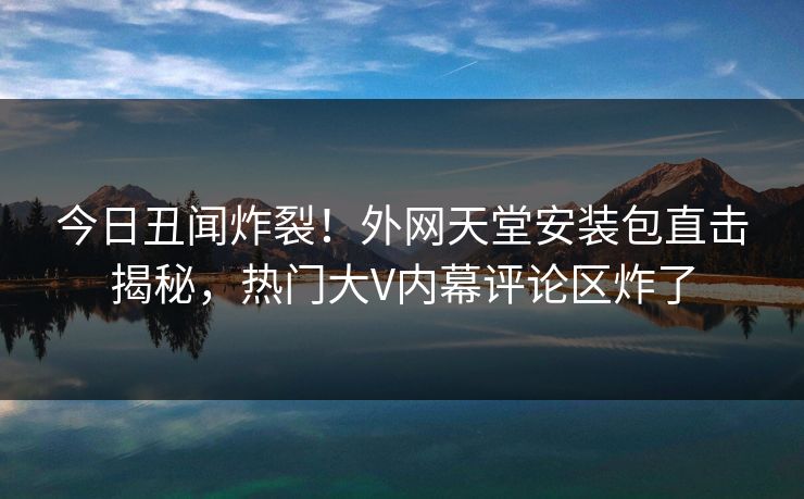 今日丑闻炸裂！外网天堂安装包直击揭秘，热门大V内幕评论区炸了