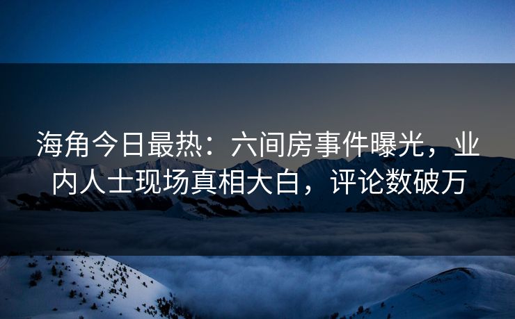 海角今日最热：六间房事件曝光，业内人士现场真相大白，评论数破万