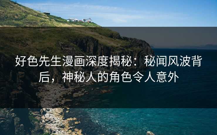 好色先生漫画深度揭秘：秘闻风波背后，神秘人的角色令人意外