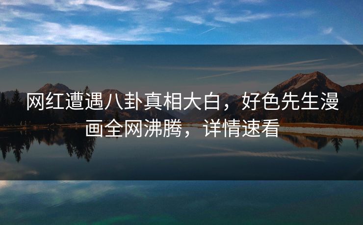 网红遭遇八卦真相大白，好色先生漫画全网沸腾，详情速看