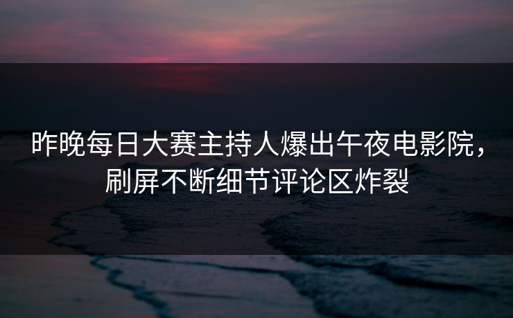 昨晚每日大赛主持人爆出午夜电影院，刷屏不断细节评论区炸裂