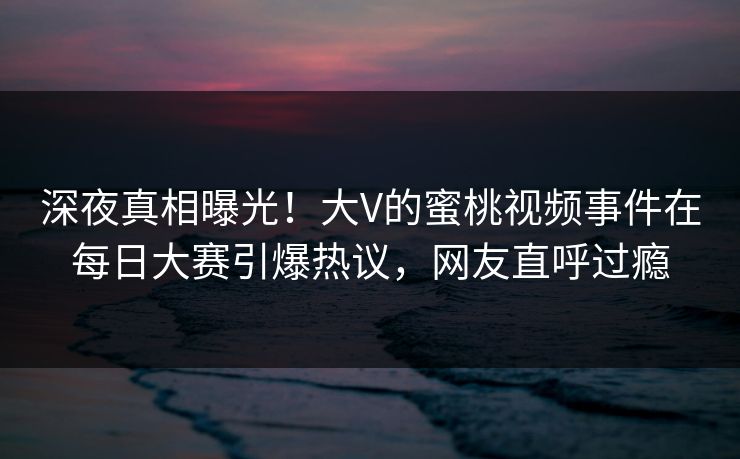 深夜真相曝光！大V的蜜桃视频事件在每日大赛引爆热议，网友直呼过瘾