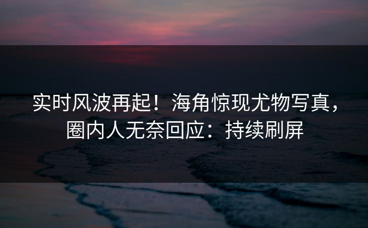 实时风波再起！海角惊现尤物写真，圈内人无奈回应：持续刷屏