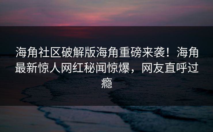 海角社区破解版海角重磅来袭！海角最新惊人网红秘闻惊爆，网友直呼过瘾