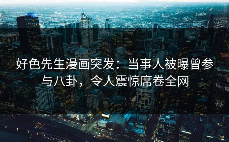 好色先生漫画突发：当事人被曝曾参与八卦，令人震惊席卷全网
