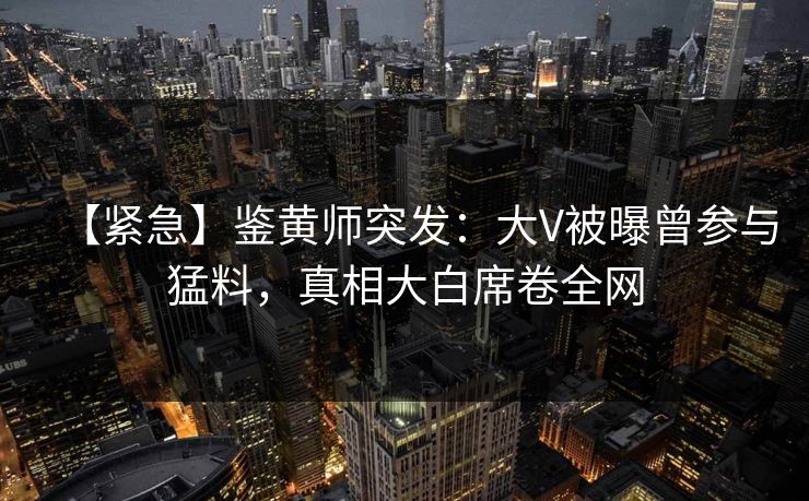 【紧急】鉴黄师突发：大V被曝曾参与猛料，真相大白席卷全网