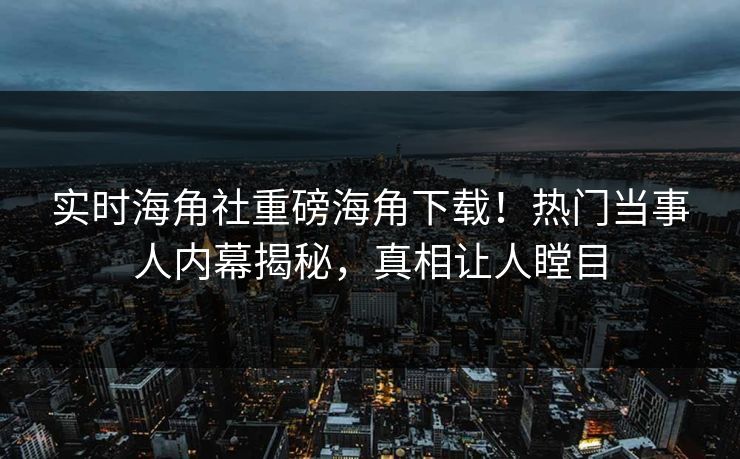 实时海角社重磅海角下载！热门当事人内幕揭秘，真相让人瞠目
