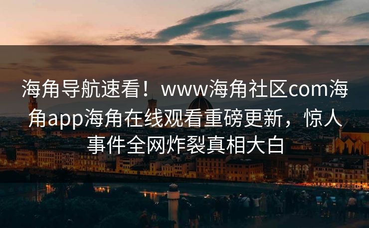 海角导航速看！www海角社区com海角app海角在线观看重磅更新，惊人事件全网炸裂真相大白